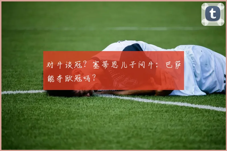 对牛谈冠？塞蒂恩儿子问牛：巴萨能夺欧冠吗？