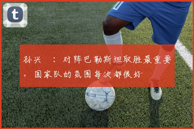 孙兴慜：对阵巴勒斯坦取胜最重要，国家队的氛围每次都很好