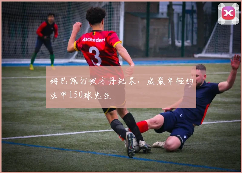 姆巴佩打破方丹纪录，成最年轻的法甲150球先生