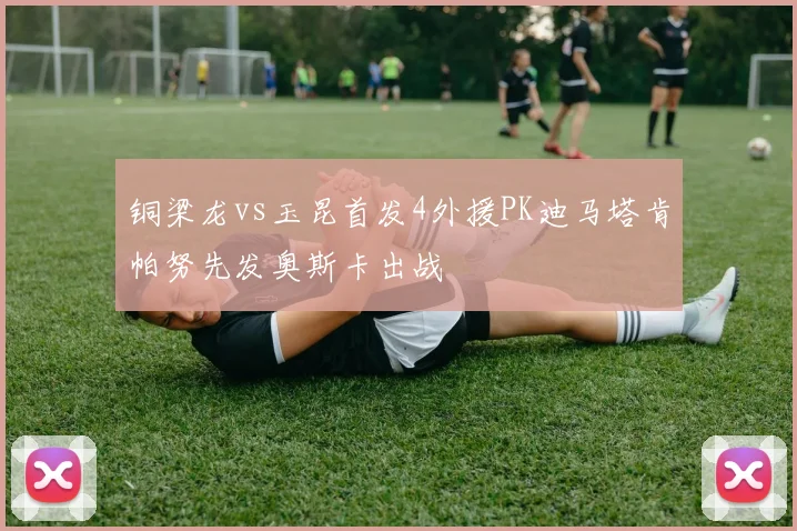 铜梁龙vs玉昆首发4外援PK迪马塔肯帕努先发奥斯卡出战