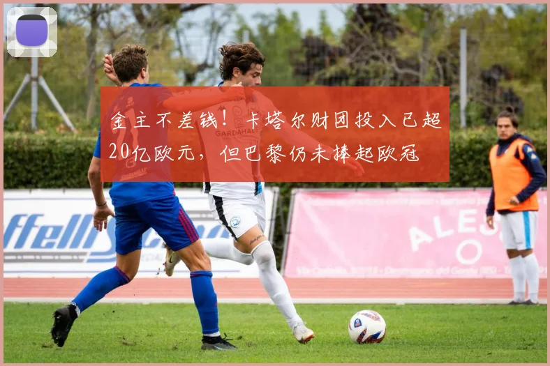 金主不差钱！卡塔尔财团投入已超20亿欧元，但巴黎仍未捧起欧冠
