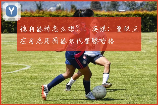 德利赫特怎么想？！英媒：曼联正在考虑用图赫尔代替滕哈格