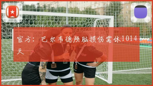 官方：巴尔韦德颅脑损伤需休1014天