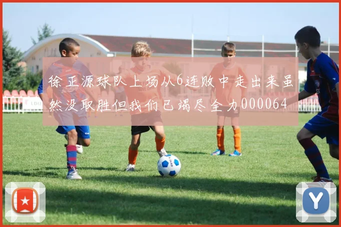 徐正源球队上场从6连败中走出来虽然没取胜但我们已竭尽全力0000644