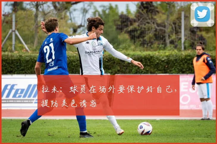 拉米：球员在场外要保护好自己，提防美色诱惑