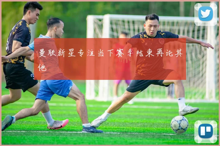 曼联新星专注当下赛季结束再论其他