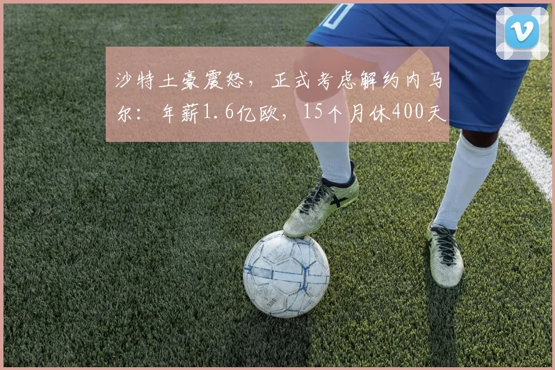 沙特土豪震怒，正式考虑解约内马尔：年薪1.6亿欧，15个月休400天