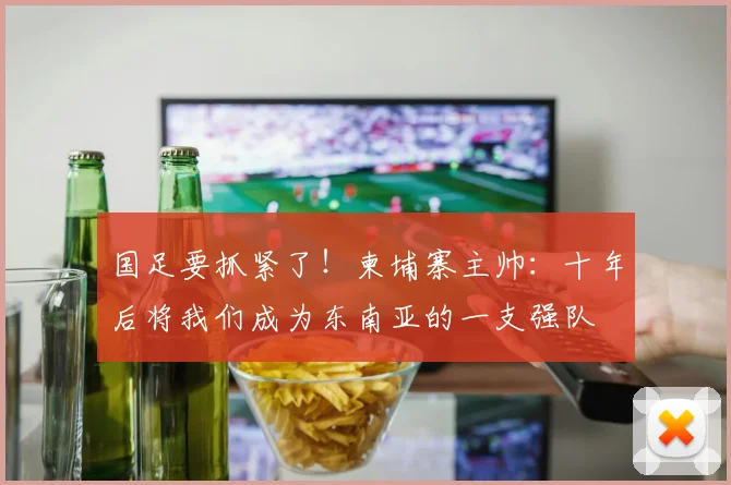 国足要抓紧了！柬埔寨主帅：十年后将我们成为东南亚的一支强队