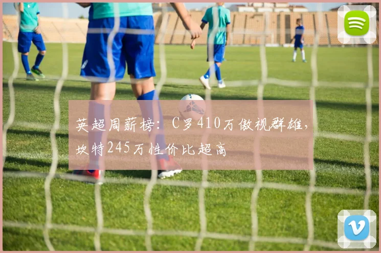 英超周薪榜：C罗410万傲视群雄，坎特245万性价比超高
