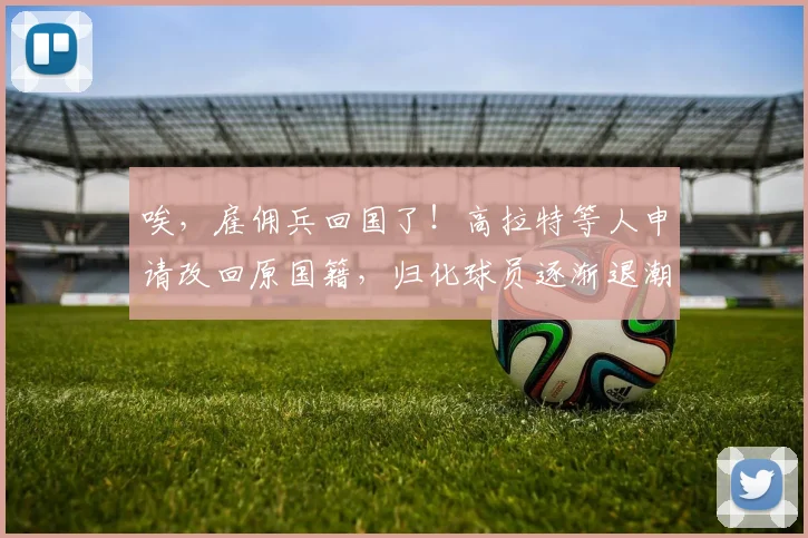 唉，雇佣兵回国了！高拉特等人申请改回原国籍，归化球员逐渐退潮