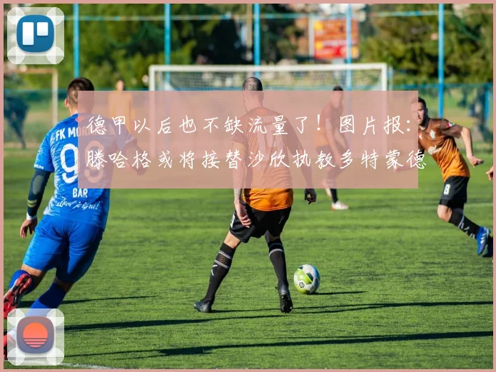 德甲以后也不缺流量了！图片报：滕哈格或将接替沙欣执教多特蒙德