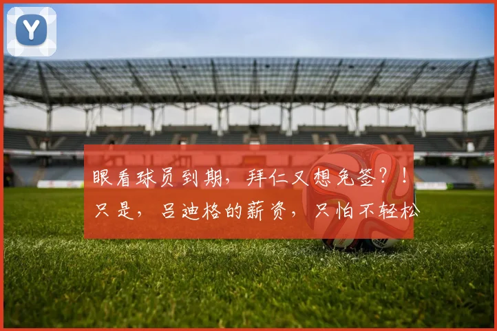 眼看球员到期，拜仁又想免签？！只是，吕迪格的薪资，只怕不轻松