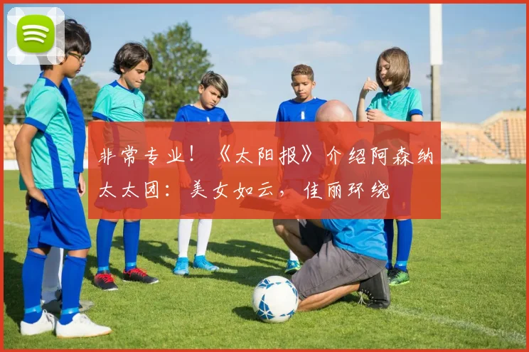 非常专业！《太阳报》介绍阿森纳太太团：美女如云，佳丽环绕