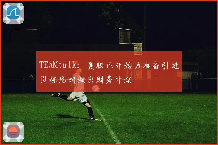 TEAMtalk：曼联已开始为准备引进贝林厄姆做出财务计划