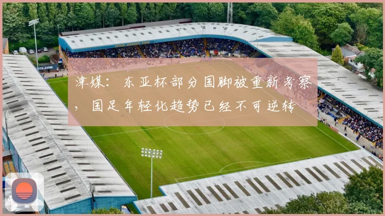 津媒：东亚杯部分国脚被重新考察，国足年轻化趋势已经不可逆转