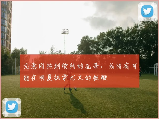 无意同热刺续约的孔蒂，或将有可能在明夏执掌尤文的教鞭