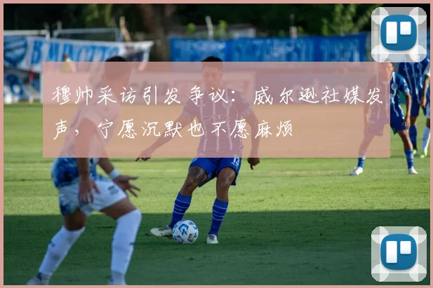 穆帅采访引发争议：威尔逊社媒发声，宁愿沉默也不愿麻烦