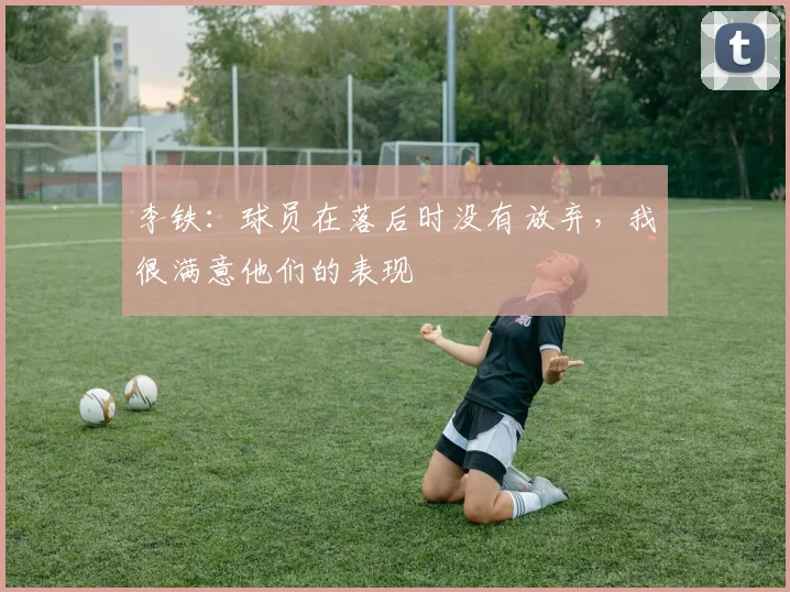 李铁：球员在落后时没有放弃，我很满意他们的表现