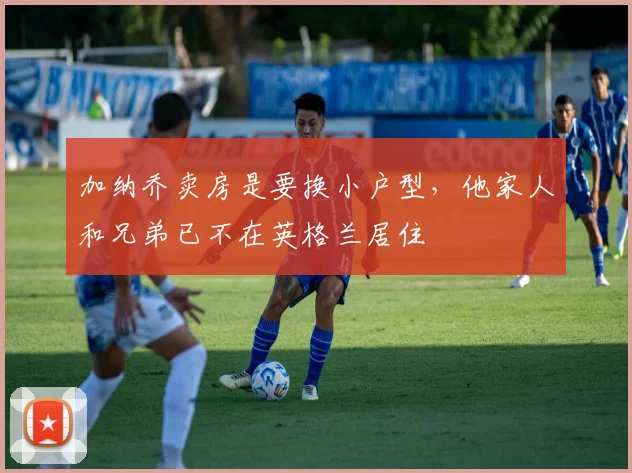 加纳乔卖房是要换小户型，他家人和兄弟已不在英格兰居住