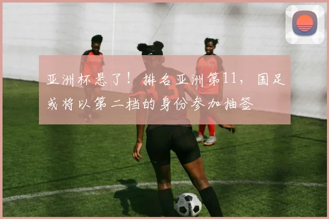 亚洲杯悬了！排名亚洲第11，国足或将以第二档的身份参加抽签