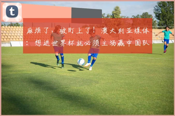 麻烦了，被盯上了！澳大利亚媒体：想进世界杯就必须主场赢中国队
