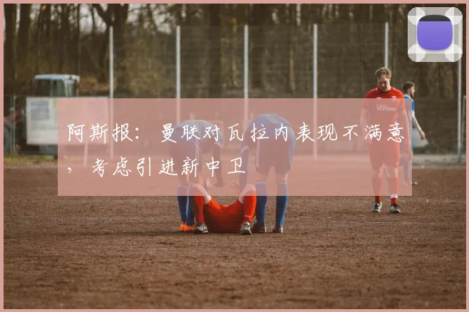阿斯报：曼联对瓦拉内表现不满意，考虑引进新中卫