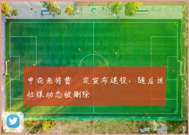 申花老将曹赟定宣布退役，随后该社媒动态被删除