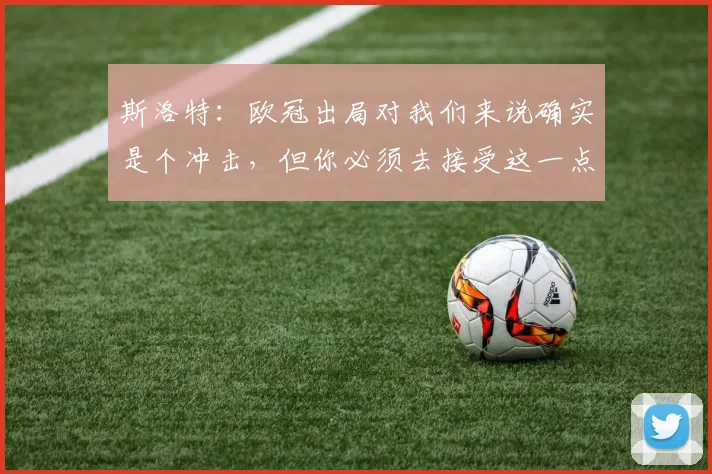 斯洛特：欧冠出局对我们来说确实是个冲击，但你必须去接受这一点